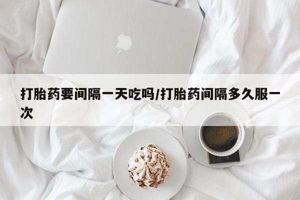 打胎药私人店微信打胎药要间隔一天吃吗/打胎药间隔多久服一次