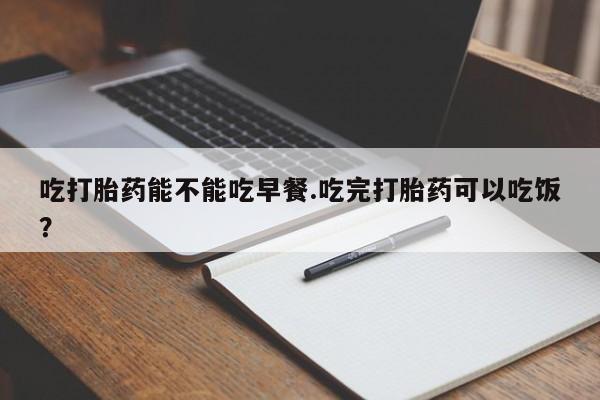 打胎药私人店微信吃打胎药能不能吃早餐.吃完打胎药可以吃饭？