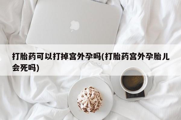 打胎药私人店微信打胎药可以打掉宫外孕吗(打胎药宫外孕胎儿会死吗)
