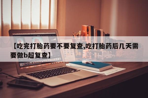 打胎药私人店微信【吃完打胎药要不要复查,吃打胎药后几天需要做b超复查】