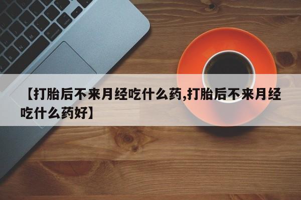 打胎药私人店微信【打胎后不来月经吃什么药,打胎后不来月经吃什么药好】