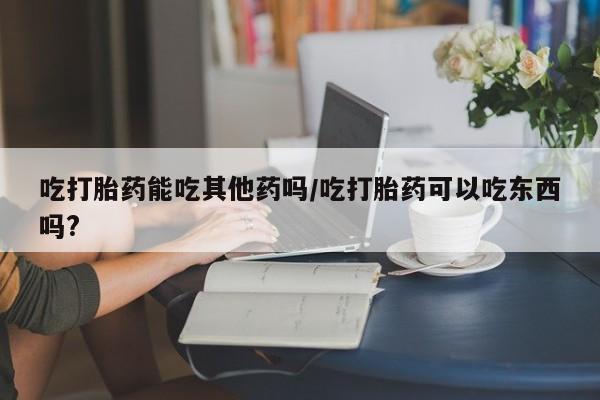 打胎药私人店微信吃打胎药能吃其他药吗/吃打胎药可以吃东西吗?