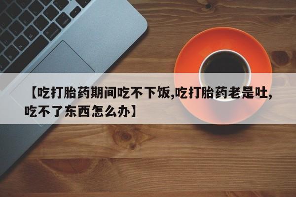 打胎药私人店微信【吃打胎药期间吃不下饭,吃打胎药老是吐,吃不了东西怎么办】