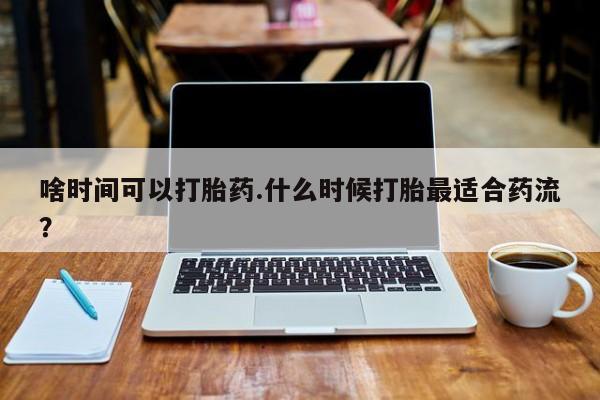 打胎药私人店微信啥时间可以打胎药.什么时候打胎最适合药流？