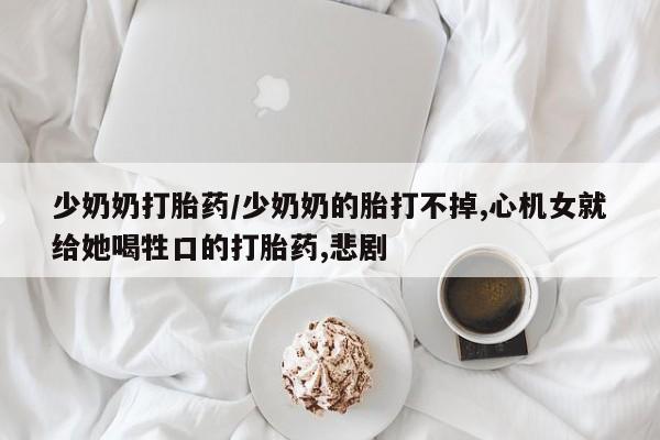 打胎药私人店微信少奶奶打胎药/少奶奶的胎打不掉,心机女就给她喝牲口的打胎药,悲剧