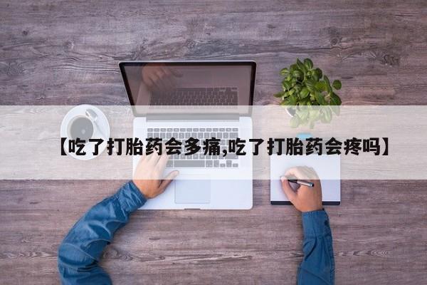 打胎药私人店微信【吃了打胎药会多痛,吃了打胎药会疼吗】