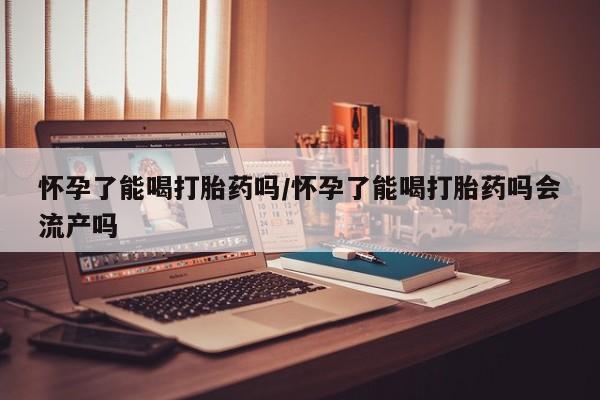 打胎药私人店微信怀孕了能喝打胎药吗/怀孕了能喝打胎药吗会流产吗