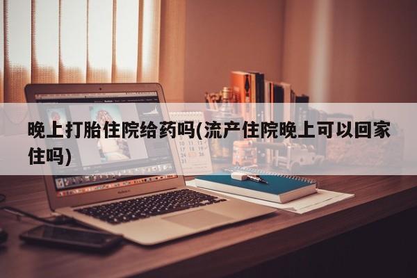 打胎药私人店微信晚上打胎住院给药吗(流产住院晚上可以回家住吗)
