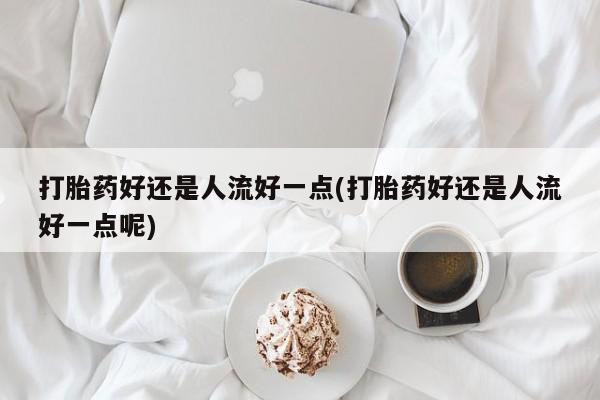 打胎药私人店微信打胎药好还是人流好一点(打胎药好还是人流好一点呢)
