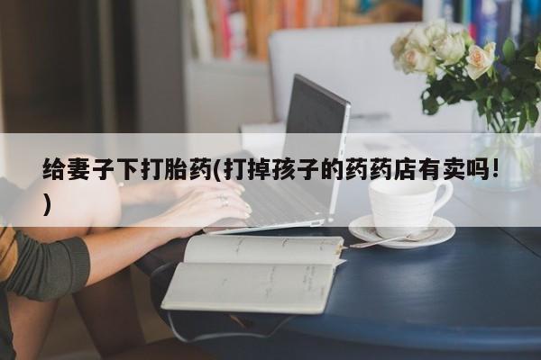打胎药私人店微信给妻子下打胎药(打掉孩子的药药店有卖吗!)