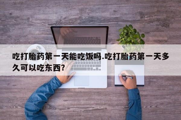 打胎药私人店微信吃打胎药第一天能吃饭吗.吃打胎药第一天多久可以吃东西？