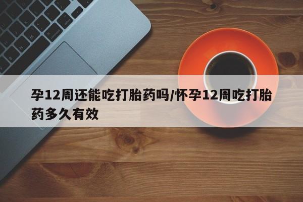 打胎药私人店微信孕12周还能吃打胎药吗/怀孕12周吃打胎药多久有效