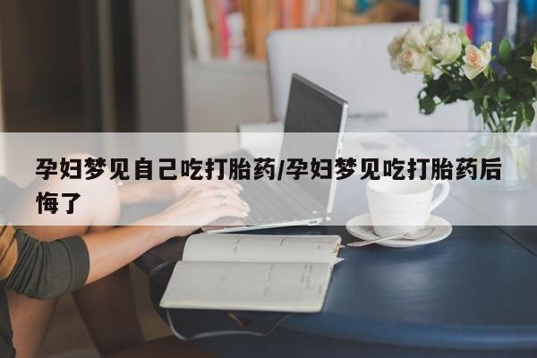 打胎药私人店微信孕妇梦见自己吃打胎药/孕妇梦见吃打胎药后悔了