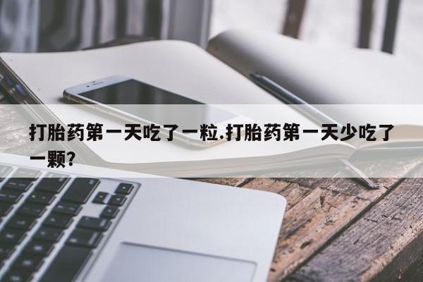 打胎药私人店微信打胎药第一天吃了一粒.打胎药第一天少吃了一颗？