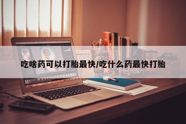打胎药私人店微信吃啥药可以打胎最快/吃什么药最快打胎