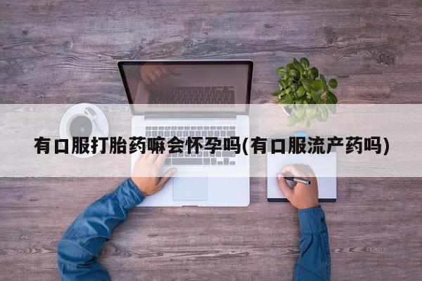 打胎药私人店微信有口服打胎药嘛会怀孕吗(有口服流产药吗)