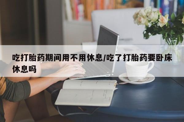 打胎药私人店微信吃打胎药期间用不用休息/吃了打胎药要卧床休息吗