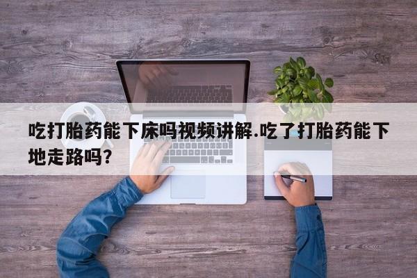 打胎药私人店微信吃打胎药能下床吗视频讲解.吃了打胎药能下地走路吗？