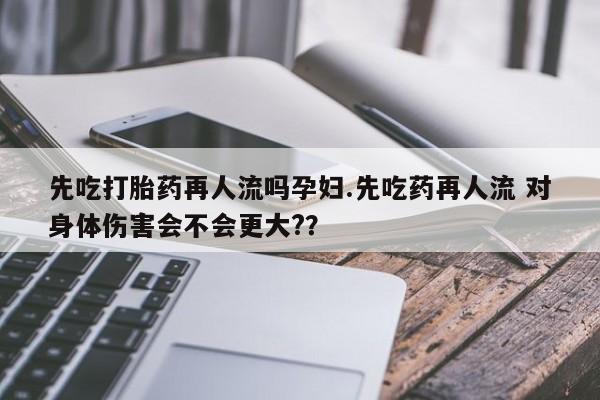 打胎药私人店微信先吃打胎药再人流吗孕妇.先吃药再人流 对身体伤害会不会更大?？