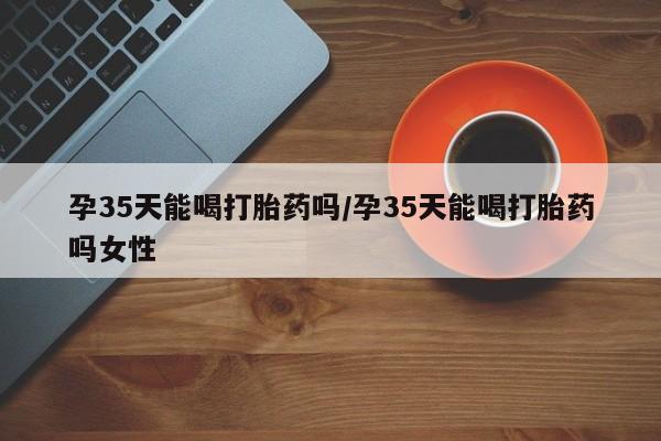 打胎药私人店微信孕35天能喝打胎药吗/孕35天能喝打胎药吗女性
