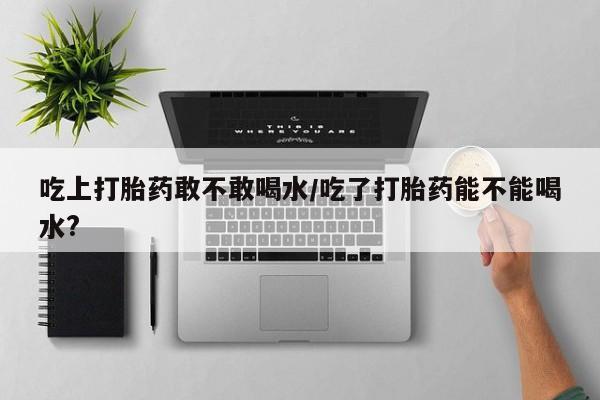打胎药私人店微信吃上打胎药敢不敢喝水/吃了打胎药能不能喝水?
