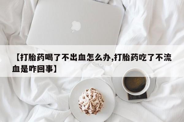 打胎药私人店微信【打胎药喝了不出血怎么办,打胎药吃了不流血是咋回事】