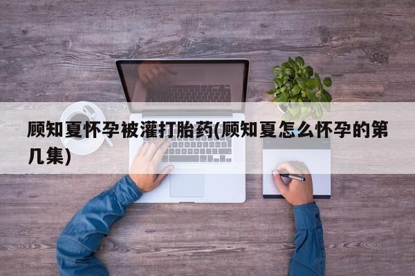 打胎药私人店微信顾知夏怀孕被灌打胎药(顾知夏怎么怀孕的第几集)