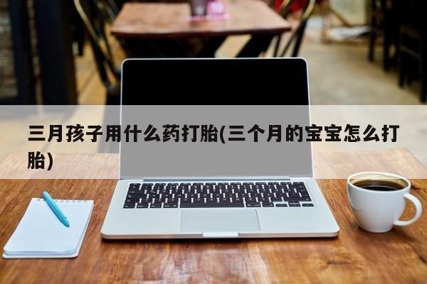打胎药私人店微信三月孩子用什么药打胎(三个月的宝宝怎么打胎)