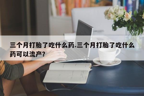 打胎药私人店微信三个月打胎了吃什么药.三个月打胎了吃什么药可以流产？