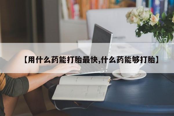 打胎药私人店微信【用什么药能打胎最快,什么药能够打胎】