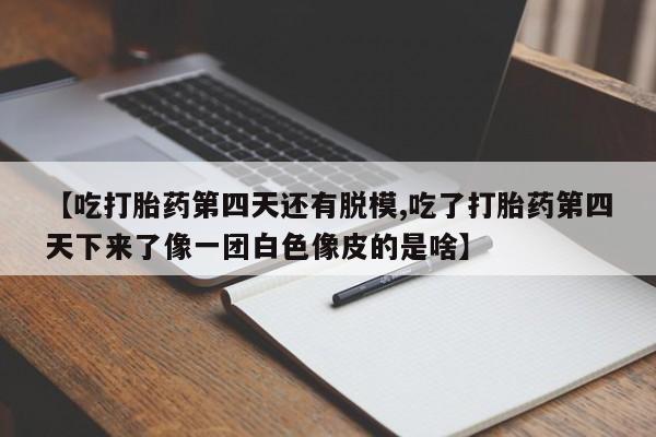 打胎药私人店微信【吃打胎药第四天还有脱模,吃了打胎药第四天下来了像一团白色像皮的是啥】
