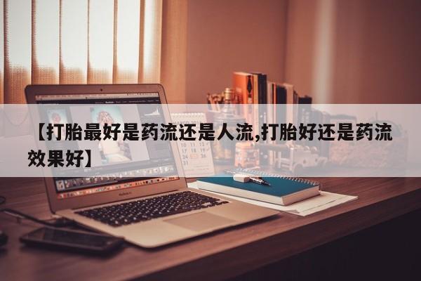 打胎药私人店微信【打胎最好是药流还是人流,打胎好还是药流效果好】