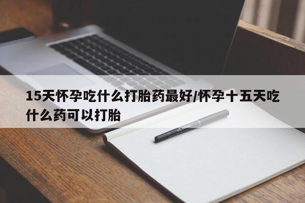 打胎药私人店微信15天怀孕吃什么打胎药最好/怀孕十五天吃什么药可以打胎