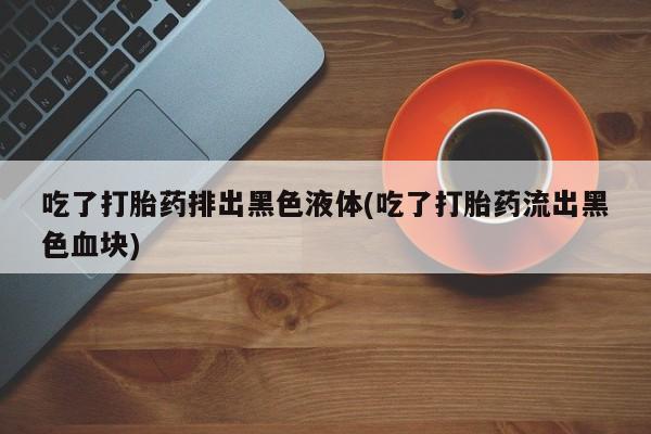 打胎药私人店微信吃了打胎药排出黑色液体(吃了打胎药流出黑色血块)