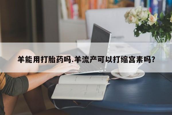 打胎药私人店微信羊能用打胎药吗.羊流产可以打缩宫素吗？