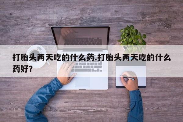 打胎药私人店微信打胎头两天吃的什么药.打胎头两天吃的什么药好？