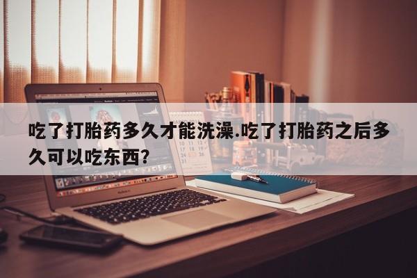 打胎药私人店微信吃了打胎药多久才能洗澡.吃了打胎药之后多久可以吃东西？