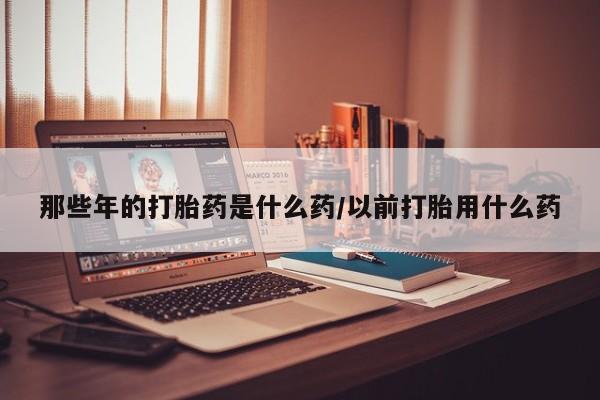 打胎药私人店微信那些年的打胎药是什么药/以前打胎用什么药