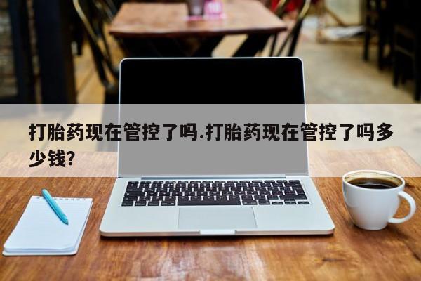 打胎药私人店微信打胎药现在管控了吗.打胎药现在管控了吗多少钱？