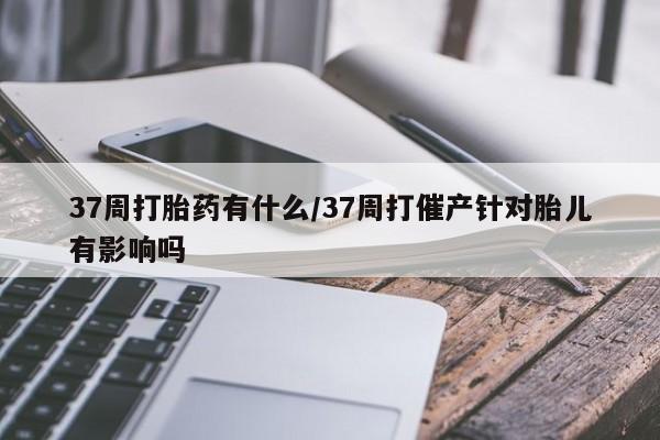打胎药私人店微信37周打胎药有什么/37周打催产针对胎儿有影响吗