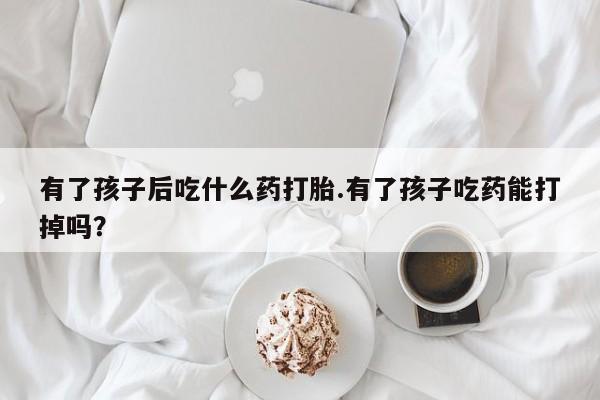 打胎药私人店微信有了孩子后吃什么药打胎.有了孩子吃药能打掉吗？