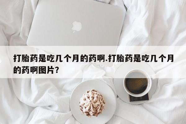 打胎药私人店微信打胎药是吃几个月的药啊.打胎药是吃几个月的药啊图片？