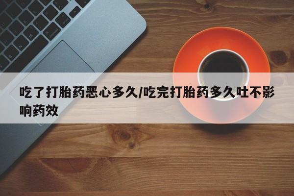 打胎药私人店微信吃了打胎药恶心多久/吃完打胎药多久吐不影响药效