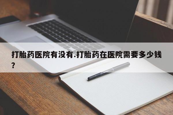 打胎药私人店微信打胎药医院有没有.打胎药在医院需要多少钱？