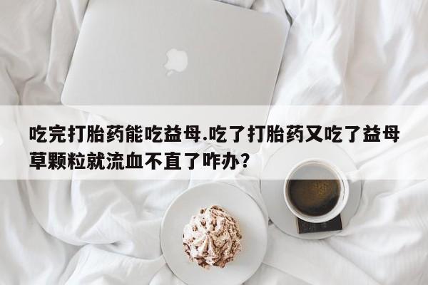 打胎药私人店微信吃完打胎药能吃益母.吃了打胎药又吃了益母草颗粒就流血不直了咋办？
