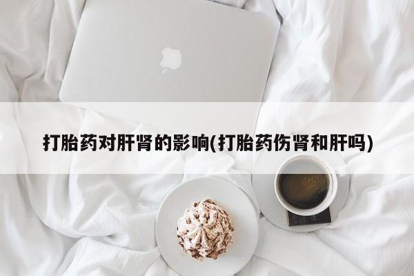 打胎药私人店微信打胎药对肝肾的影响(打胎药伤肾和肝吗)
