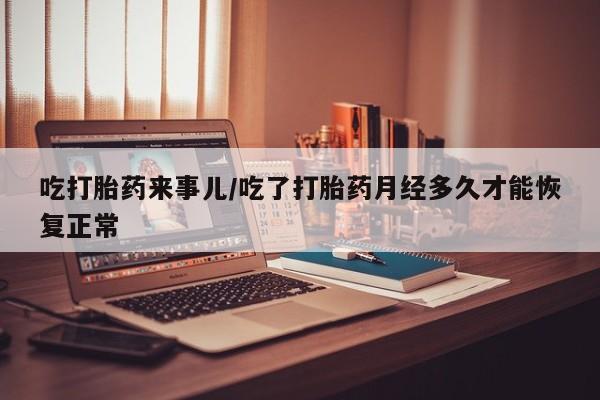 打胎药私人店微信吃打胎药来事儿/吃了打胎药月经多久才能恢复正常