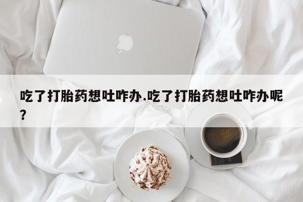 打胎药私人店微信吃了打胎药想吐咋办.吃了打胎药想吐咋办呢？