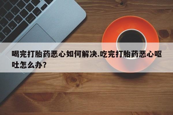 打胎药私人店微信喝完打胎药恶心如何解决.吃完打胎药恶心呕吐怎么办？