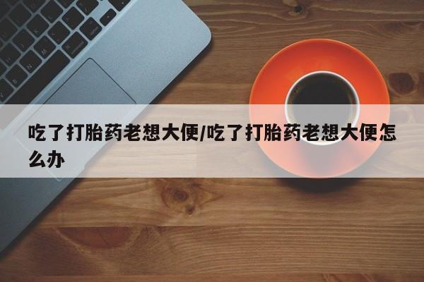 打胎药私人店微信吃了打胎药老想大便/吃了打胎药老想大便怎么办